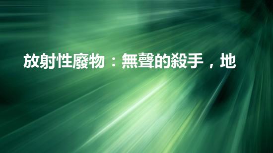 放射性廢物：無聲的殺手，地球上的威脅？